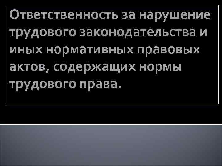 Ответственность за нарушение трудового законодательства и иных нормативных правовых актов, содержащих нормы трудового права.