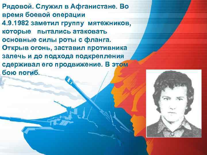 Рядовой. Служил в Афганистане. Во время боевой операции 4. 9. 1982 заметил группу мятежников,