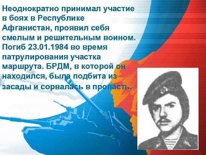 Неоднократно принимал участие в боях в Республике Афганистан, проявил себя смелым и решительным воином.