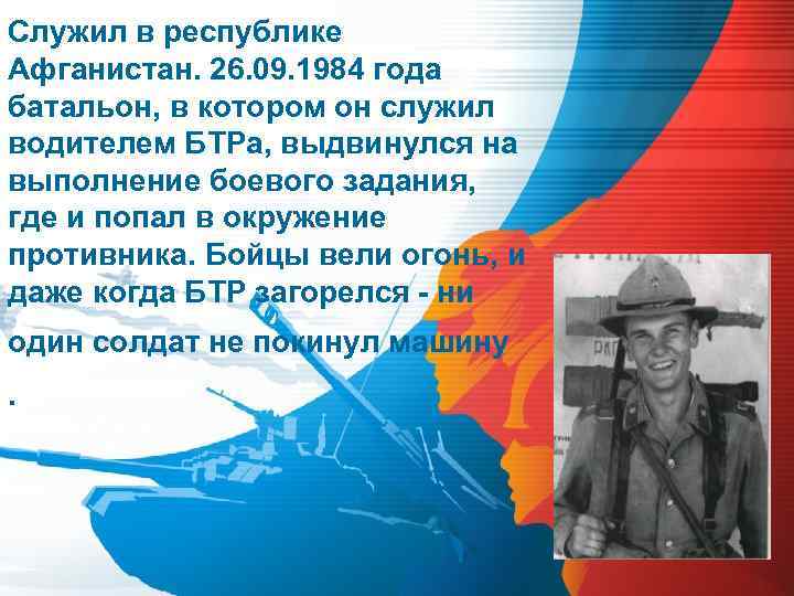 Служил в республике Афганистан. 26. 09. 1984 года батальон, в котором он служил водителем