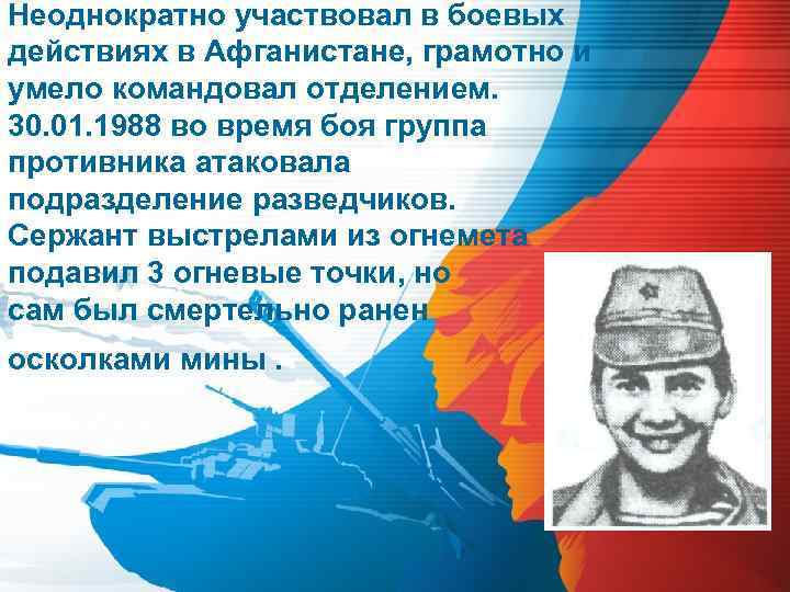 Неоднократно участвовал в боевых действиях в Афганистане, грамотно и умело командовал отделением. 30. 01.