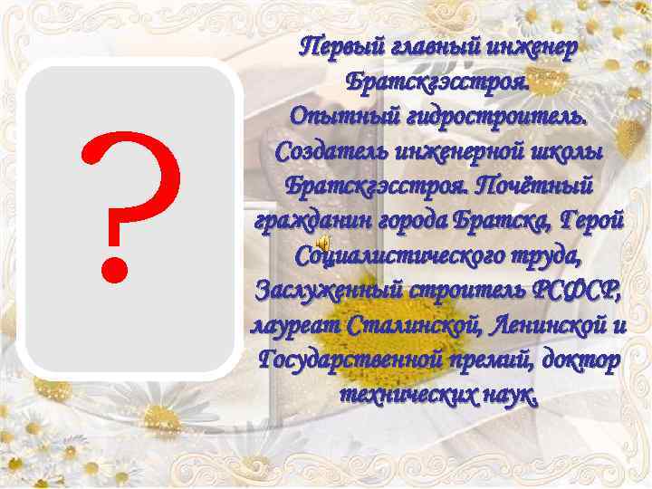 ? Первый главный инженер Братскгэсстроя. Опытный гидростроитель. Создатель инженерной школы Братскгэсстроя. Почётный гражданин города