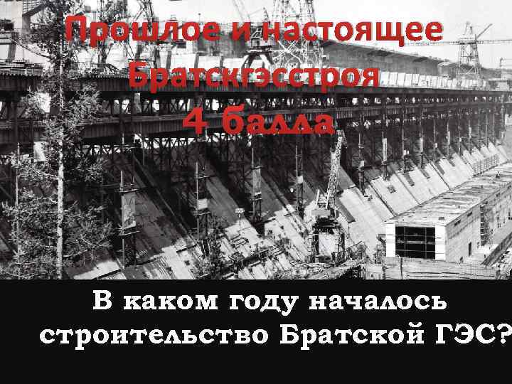 Прошлое и настоящее Братскгэсстроя 4 балла В каком году началось строительство Братской ГЭС? 