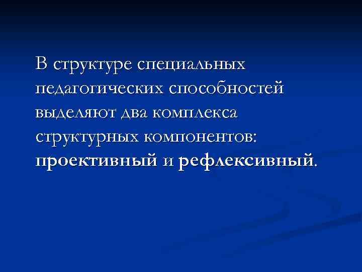 В структуре специальных педагогических способностей выделяют два комплекса структурных компонентов: проективный и рефлексивный. 