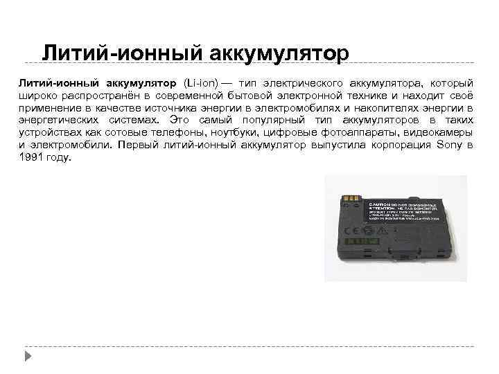 Литий-ионный аккумулятор (Li-ion) — тип электрического аккумулятора, который широко распространён в современной бытовой электронной