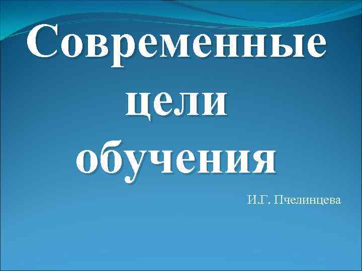 Современные цели обучения И. Г. Пчелинцева 
