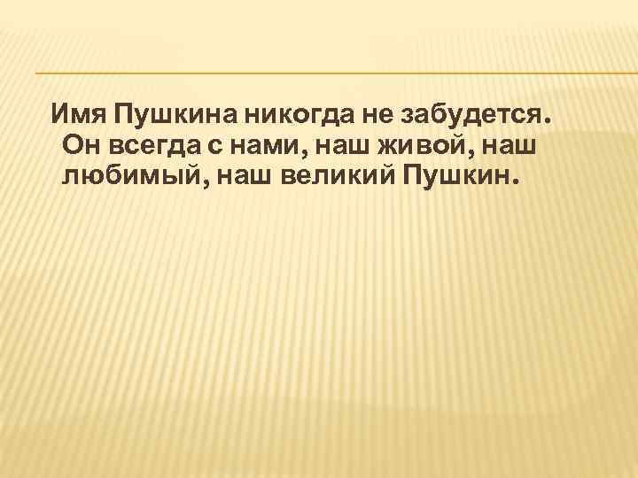 Имя Пушкина никогда не забудется. Он всегда с нами, наш живой, наш любимый, наш