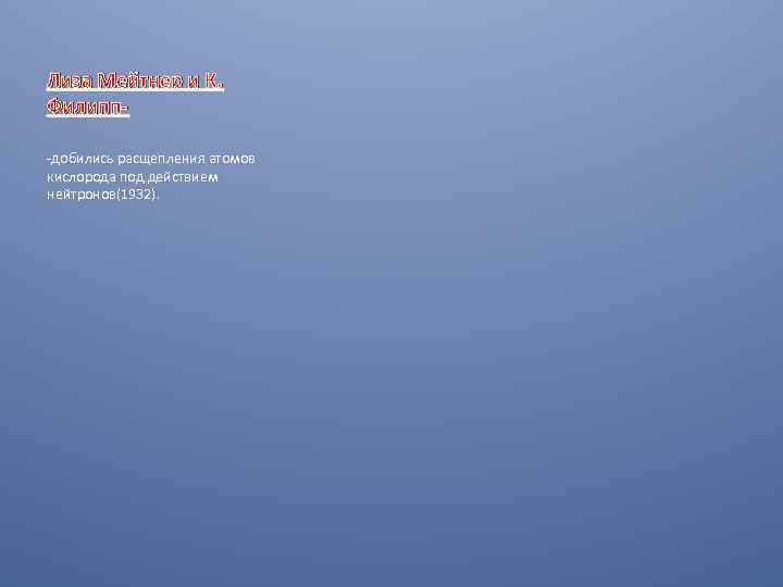Лиза Мейтнер и К. Филипп-добились расщепления атомов кислорода под действием нейтронов(1932). 