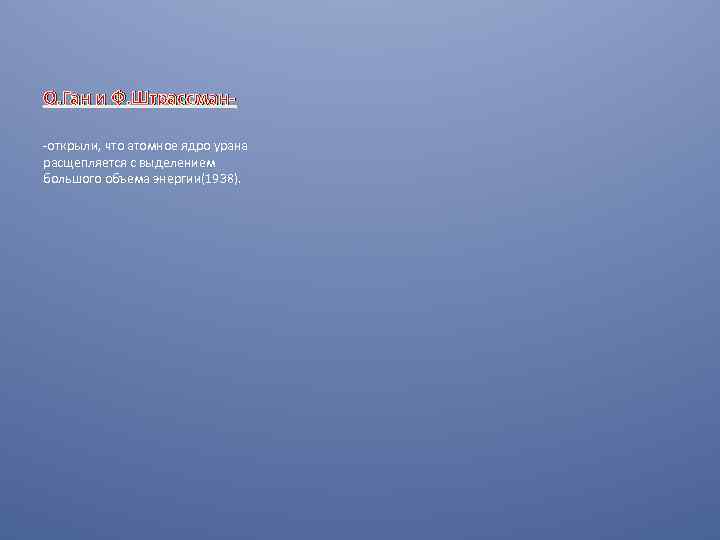 О. Ган и Ф. Штрассман-открыли, что атомное ядро урана расщепляется с выделением большого объема