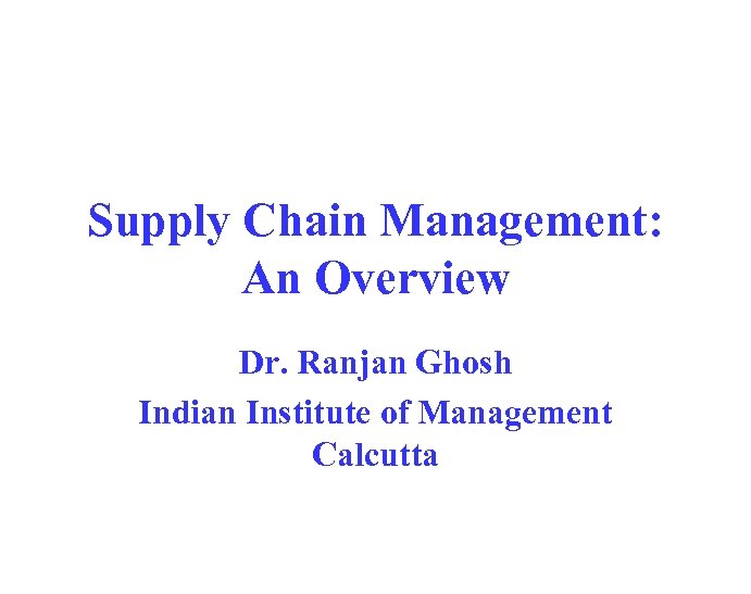 Supply Chain Management: An Overview Dr. Ranjan Ghosh Indian Institute of Management Calcutta 