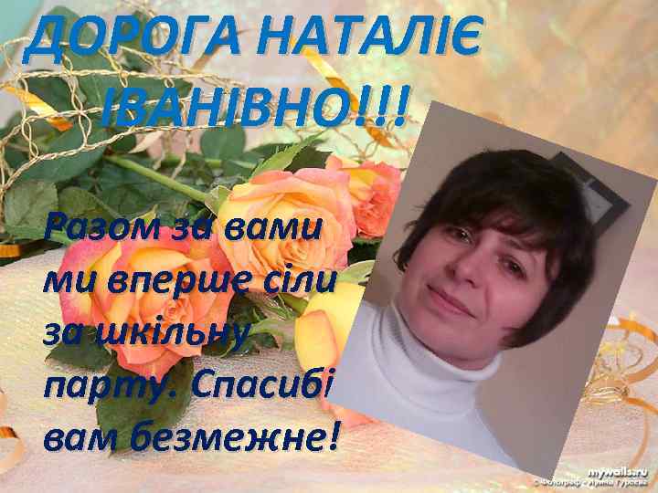 ДОРОГА НАТАЛІЄ ІВАНІВНО!!! Разом за вами ми вперше сіли за шкільну парту. Спасибі вам