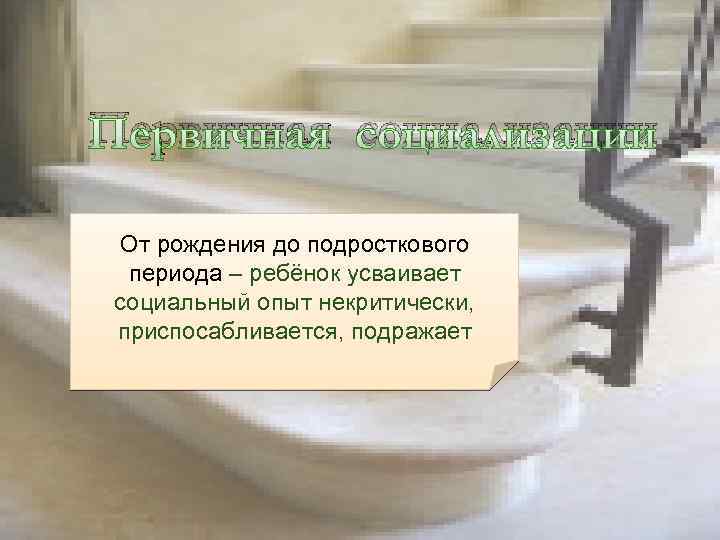 Первичная социализации От рождения до подросткового периода – ребёнок усваивает социальный опыт некритически, приспосабливается,
