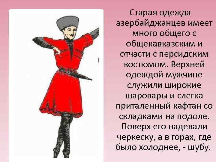 Старая одежда азербайджанцев имеет много общего с общекавказским и отчасти с персидским костюмом. Верхней