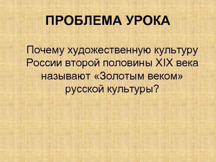 ПРОБЛЕМА УРОКА Почему художественную культуру России второй половины ХIХ века называют «Золотым веком» русской