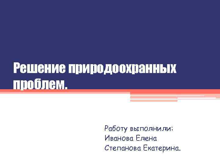 Решение природоохранных проблем. Работу выполнили: Иванова Елена Степанова Екатерина. 