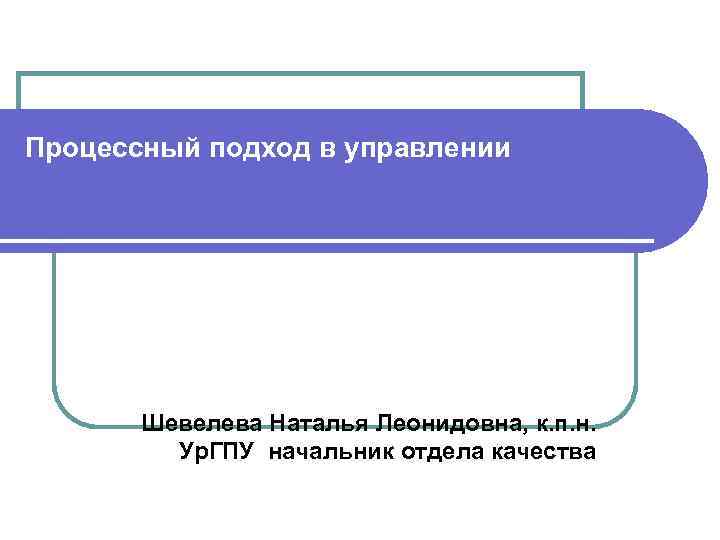 Процессный подход в управлении Шевелева Наталья Леонидовна, к. п. н. Ур. ГПУ начальник отдела