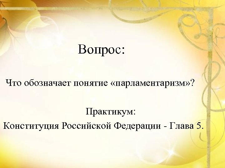 Вопрос: Что обозначает понятие «парламентаризм» ? Практикум: Конституция Российской Федерации - Глава 5. 