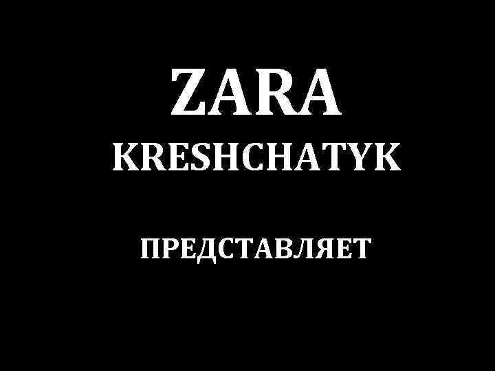 ZARA KRESHCHATYK ПРЕДСТАВЛЯЕТ 