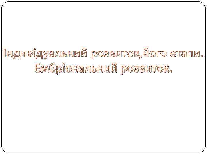 Індивідуальний розвиток, його етапи. Ембріональний розвиток. 
