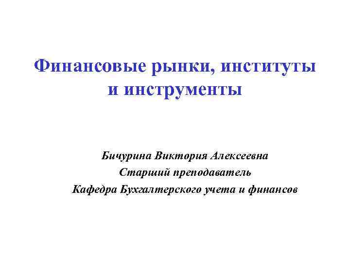 Финансовые рынки, институты и инструменты Бичурина Виктория Алексеевна Старший преподаватель Кафедра Бухгалтерского учета и