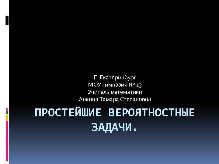 Г. Екатеринбург МОУ гимназия № 13 Учитель математики Анкина Тамара Степановна ПРОСТЕЙШИЕ ВЕРОЯТНОСТНЫЕ ЗАДАЧИ.