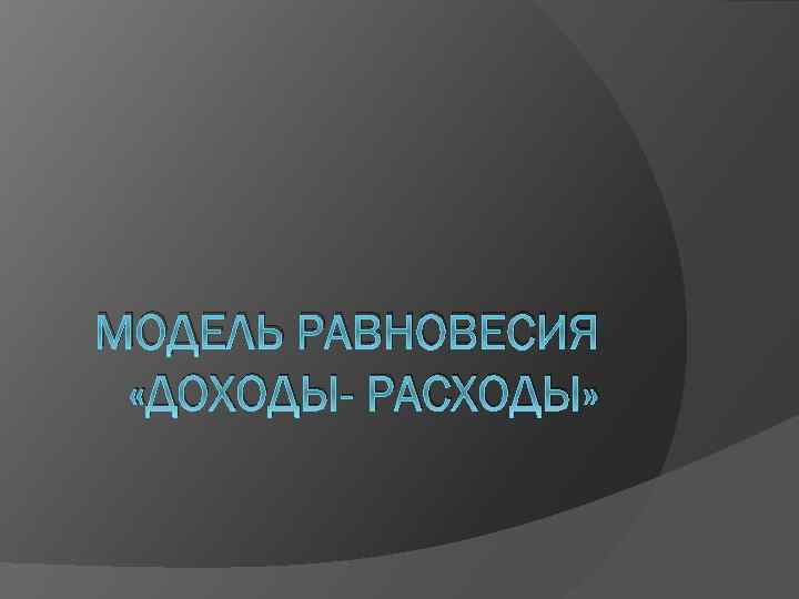 МОДЕЛЬ РАВНОВЕСИЯ «ДОХОДЫ- РАСХОДЫ» 