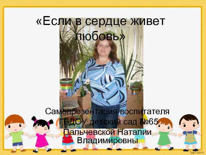  «Если в сердце живет любовь» Самопрезентация воспитателя ГБДОУ детский сад № 65 Пальчевской