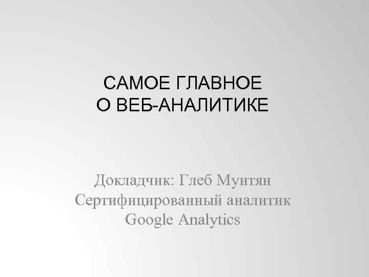 САМОЕ ГЛАВНОЕ О ВЕБ-АНАЛИТИКЕ Докладчик: Глеб Мунтян Сертифицированный аналитик Google Analytics 