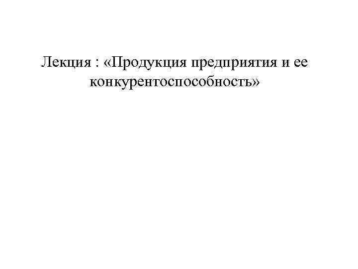 Лекция : «Продукция предприятия и ее конкурентоспособность» 