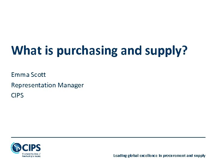 What is purchasing and supply? Emma Scott Representation Manager CIPS Leading global excellence in