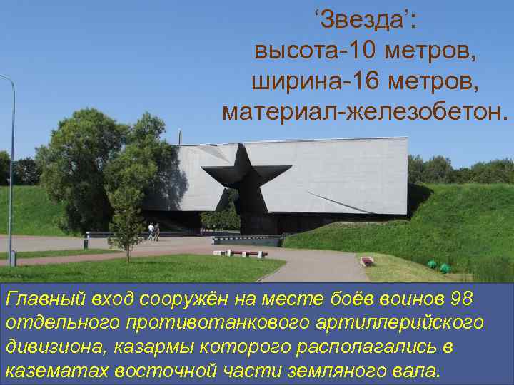 ‘Звезда’: высота-10 метров, ширина-16 метров, материал-железобетон. Главный вход сооружён на месте боёв воинов 98