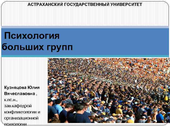 АСТРАХАНСКИЙ ГОСУДАРСТВЕННЫЙ УНИВЕРСИТЕТ Психология больших групп Кузнецова Юлия Вячеславовна , к. пс. н. ,