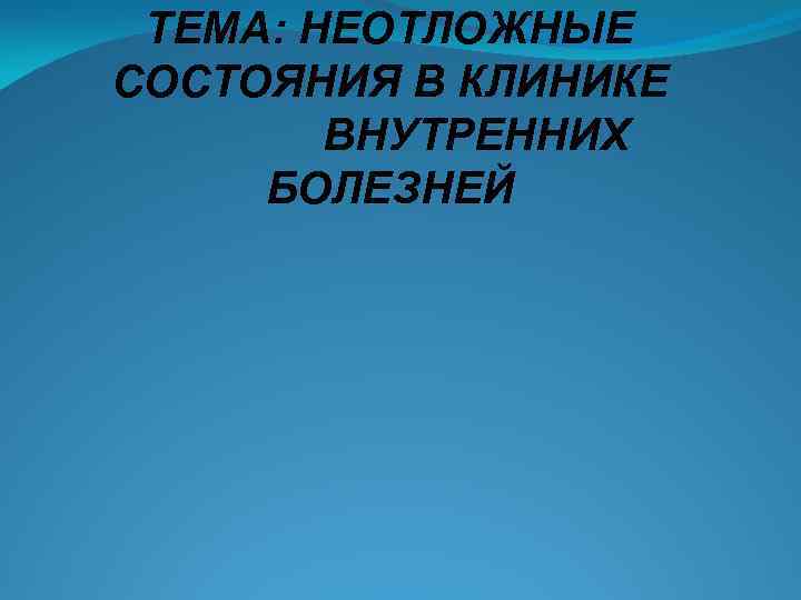 ТЕМА: НЕОТЛОЖНЫЕ СОСТОЯНИЯ В КЛИНИКЕ ВНУТРЕННИХ БОЛЕЗНЕЙ 