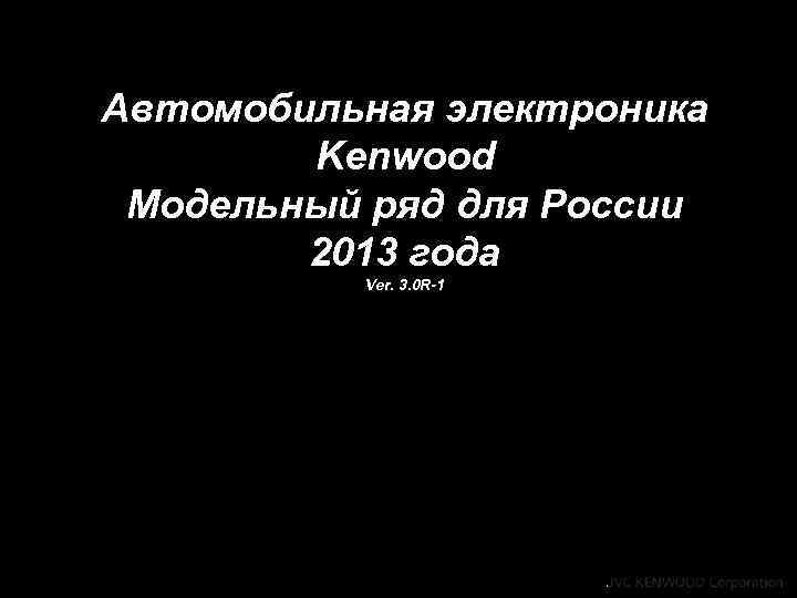 Автомобильная электроника Kenwood Модельный ряд для России 2013 года Ver. 3. 0 R-1 Copyright