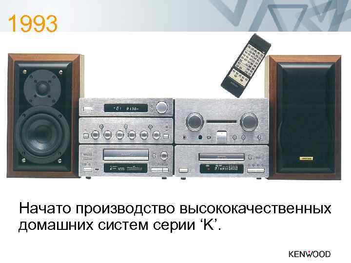 1993 Начато производство высококачественных домашних систем серии ‘K’. 