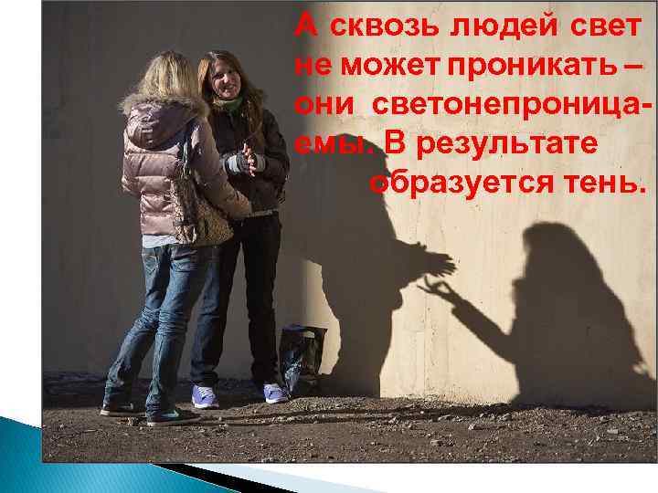 А сквозь людей свет не может проникать – они светонепроницаемы. В результате образуется тень.