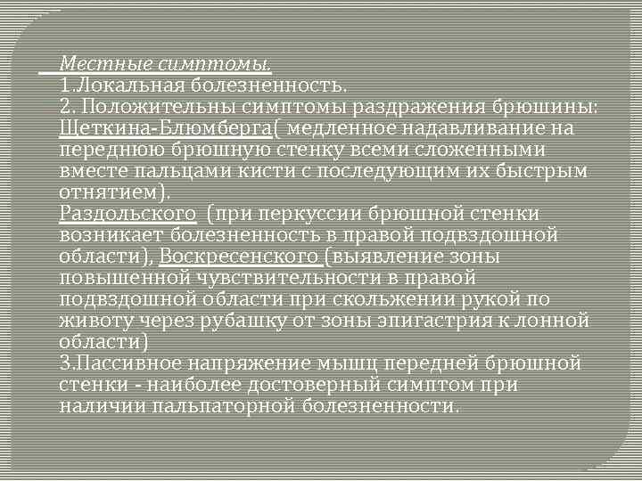 Местные симптомы. 1. Локальная болезненность. 2. Положительны симптомы раздражения брюшины: Щеткина-Блюмберга( медленное надавливание на
