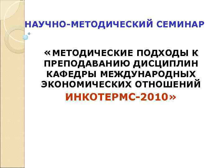 НАУЧНО-МЕТОДИЧЕСКИЙ СЕМИНАР «МЕТОДИЧЕСКИЕ ПОДХОДЫ К ПРЕПОДАВАНИЮ ДИСЦИПЛИН КАФЕДРЫ МЕЖДУНАРОДНЫХ ЭКОНОМИЧЕСКИХ ОТНОШЕНИЙ ИНКОТЕРМС-2010» 