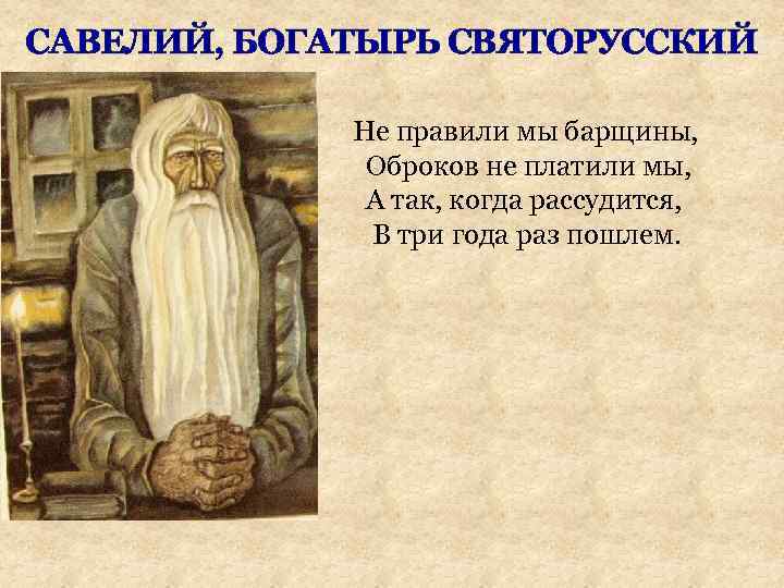 САВЕЛИЙ, БОГАТЫРЬ СВЯТОРУССКИЙ Не правили мы барщины, Оброков не платили мы, А так, когда
