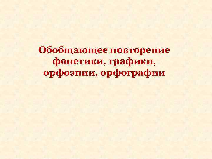 Обобщающее повторение фонетики, графики, орфоэпии, орфографии 