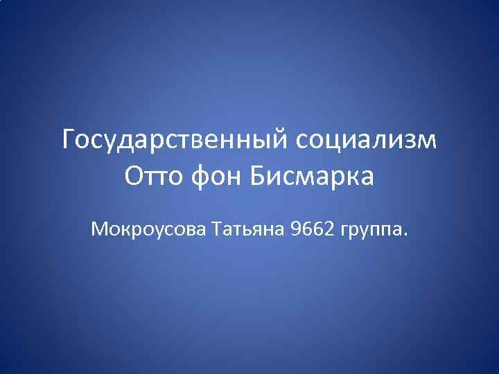Государственный социализм Отто фон Бисмарка Мокроусова Татьяна 9662 группа. 