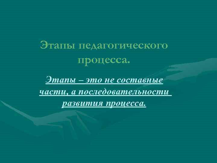 Этапы педагогического процесса. Этапы – это не составные части, а последовательности развития процесса. 