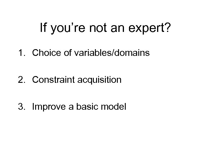 If you’re not an expert? 1. Choice of variables/domains 2. Constraint acquisition 3. Improve