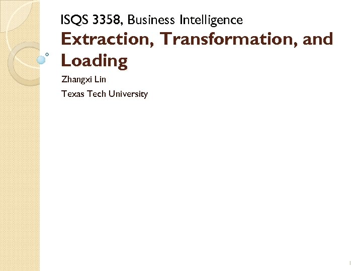 ISQS 3358, Business Intelligence Extraction, Transformation, and Loading Zhangxi Lin Texas Tech University 1