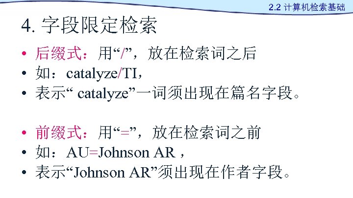 2. 2 计算机检索基础 4. 字段限定检索 • 后缀式：用“/”，放在检索词之后 • 如：catalyze/TI， • 表示“ catalyze”一词须出现在篇名字段。 • 前缀式：用“=”，放在检索词之前