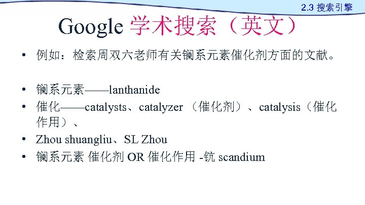 2. 3 搜索引擎 Google 学术搜索（英文） • 例如：检索周双六老师有关镧系元素催化剂方面的文献。 • 镧系元素——lanthanide • 催化——catalysts、catalyzer （催化剂）、catalysis（催化 作用）、 •