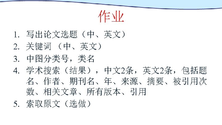 作业 1. 2. 3. 4. 写出论文选题（中、英文） 关键词 （中、英文） 中图分类号，类名 学术搜索（结果），中文2条，英文2条，包括题 名、作者、期刊名、年、来源、摘要、被引用次 数、相关文章、所有版本、引用 5. 索取原文（选做）