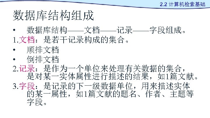 2. 2 计算机检索基础 数据库结构组成 • 数据库结构——文档——记录——字段组成。 1. 文档：是若干记录构成的集合。 • 顺排文档 • 倒排文档 2. 记录：是作为一个单位来处理有关数据的集合，