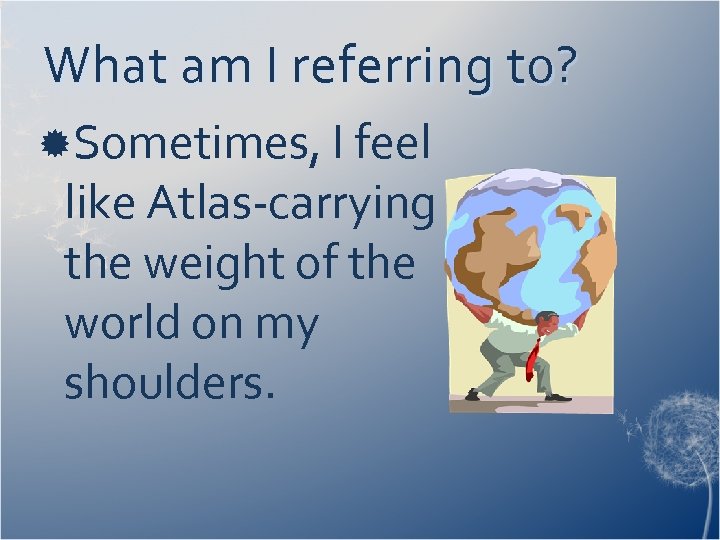 What am I referring to? Sometimes, I feel like Atlas-carrying the weight of the