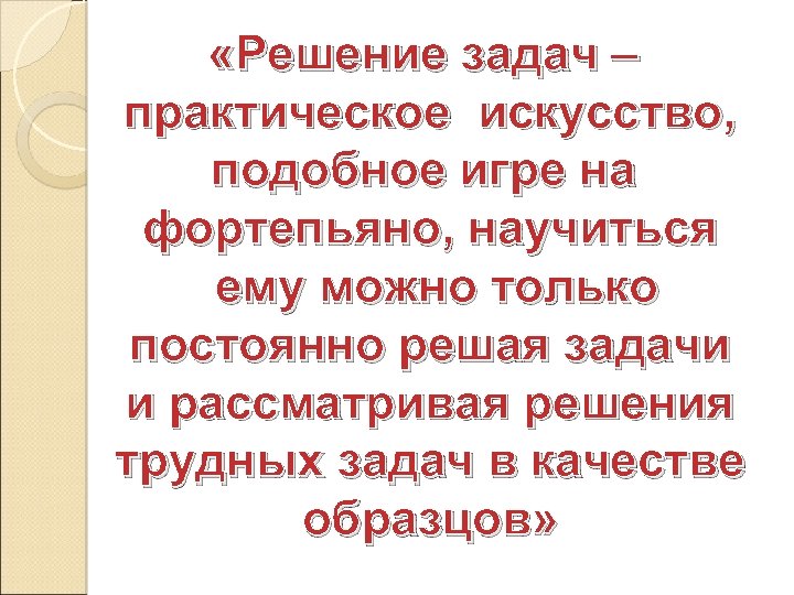  «Решение задач – практическое искусство, подобное игре на фортепьяно, научиться ему можно только